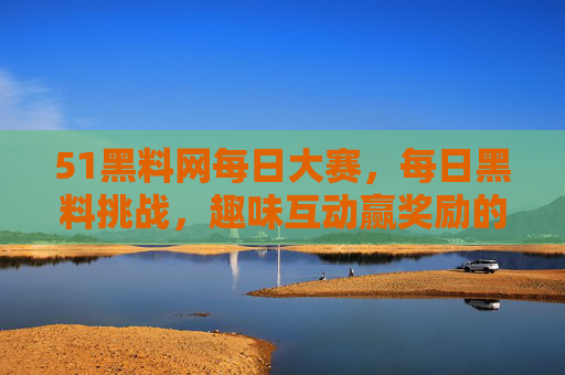 51黑料网每日大赛，每日黑料挑战，趣味互动赢奖励的精彩平台