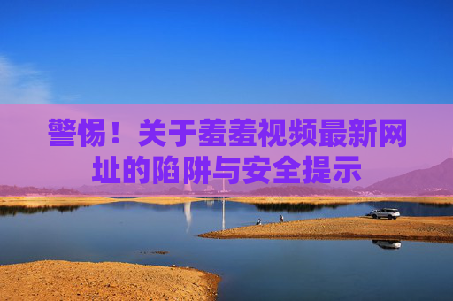 警惕！关于羞羞视频最新网址的陷阱与安全提示