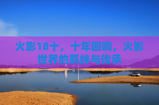 火影18十，十年回响，火影世界的羁绊与传承
