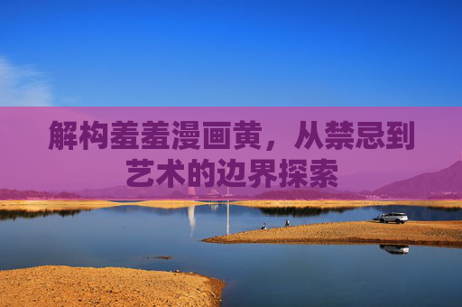解构羞羞漫画黄，从禁忌到艺术的边界探索