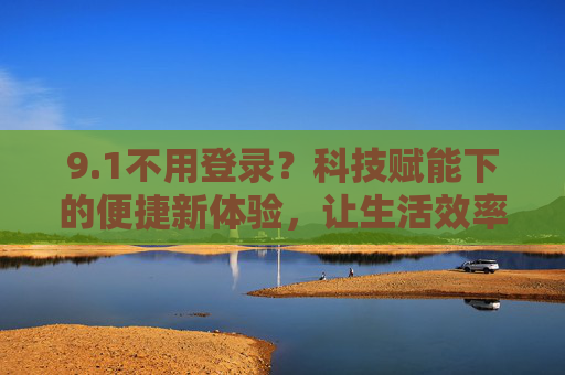 9.1不用登录？科技赋能下的便捷新体验，让生活效率再升级