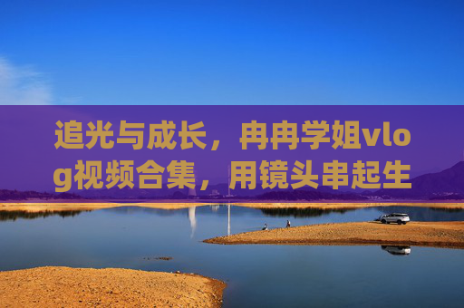 追光与成长，冉冉学姐vlog视频合集，用镜头串起生活的每一个精彩瞬间