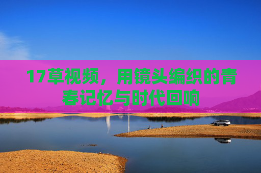 17草视频，用镜头编织的青春记忆与时代回响
