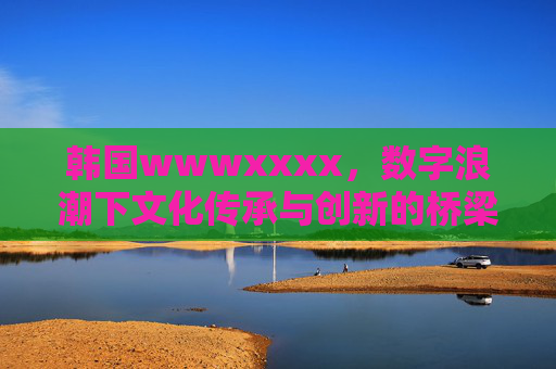 韩国wwwxxxx，数字浪潮下文化传承与创新的桥梁