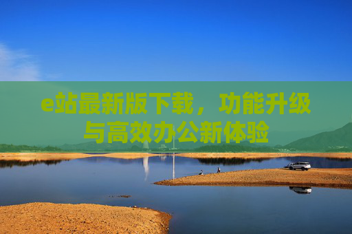 e站最新版下载，功能升级与高效办公新体验