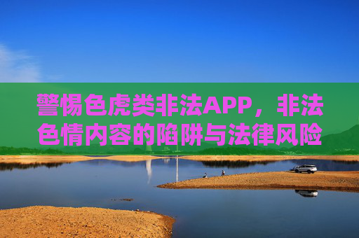 警惕色虎类非法APP，非法色情内容的陷阱与法律风险