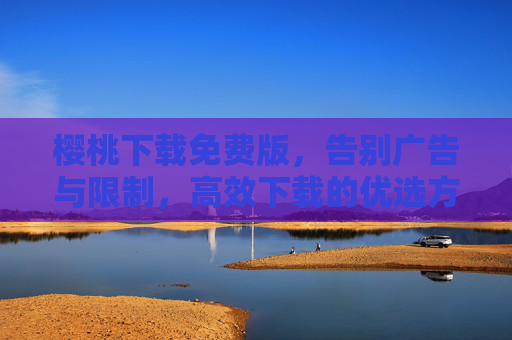 樱桃下载免费版，告别广告与限制，高效下载的优选方案