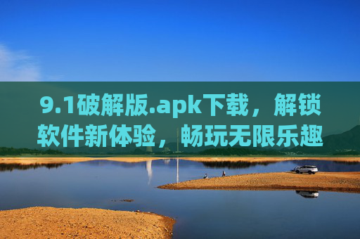 9.1破解版.apk下载，解锁软件新体验，畅玩无限乐趣（附安全使用指南）
