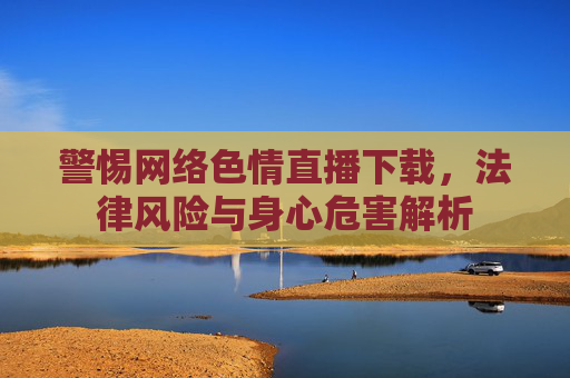 警惕网络色情直播下载，法律风险与身心危害解析