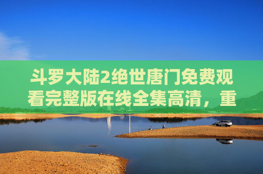 斗罗大陆2绝世唐门免费观看完整版在线全集高清,重温热血篇章,尽享高清画质与经典剧情