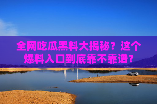 全网吃瓜黑料大揭秘?这个爆料入口到底靠不靠谱?