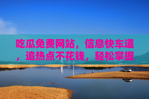吃瓜免费网站，信息快车道，追热点不花钱，轻松掌握最新八卦与热点
