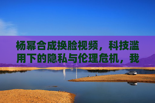 杨幂合成换脸视频，科技滥用下的隐私与伦理危机，我们该如何自处？