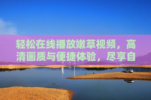 轻松在线播放嫩草视频，高清画质与便捷体验，尽享自然与生活的美好