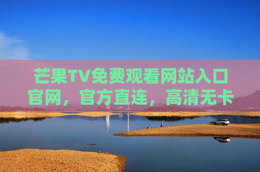 芒果TV免费观看网站入口官网,官方直连,高清无卡顿,一键直达热门内容