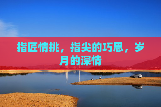 指匠情挑，指尖的巧思，岁月的深情