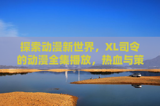 探索动漫新世界，XL司令的动漫全集播放，热血与策略的完美融合，带你沉浸式体验经典与热血