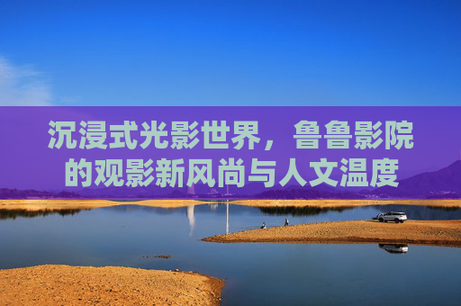 沉浸式光影世界，鲁鲁影院的观影新风尚与人文温度