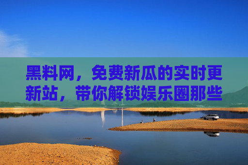 黑料网，免费新瓜的实时更新站，带你解锁娱乐圈那些不为人知的内幕