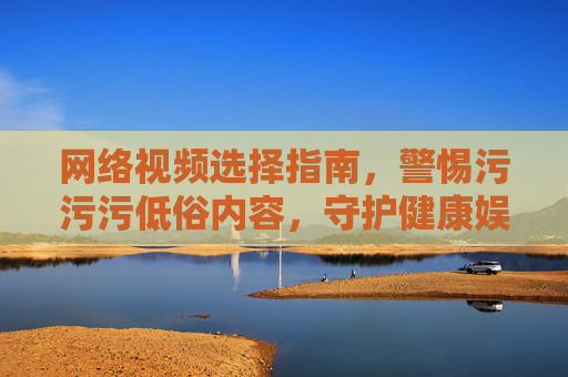 网络视频选择指南，警惕污污污低俗内容，守护健康娱乐空间
