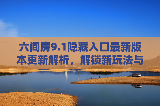 六间房9.1隐藏入口最新版本更新解析，解锁新玩法与隐藏福利，带你玩转隐藏秘境