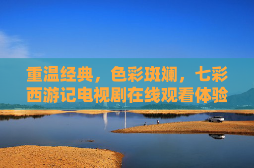 重温经典，色彩斑斓，七彩西游记电视剧在线观看体验