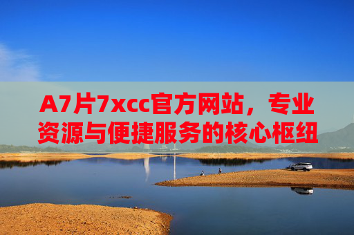 A7片7xcc官方网站，专业资源与便捷服务的核心枢纽