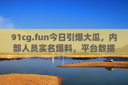 91cg.fun今日引爆大瓜，内部人员实名爆料，平台数据安全成疑，官方紧急回应用户质疑