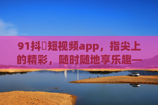 91抖抈短视频app，指尖上的精彩，随时随地享乐趣——你的专属娱乐与信息平台