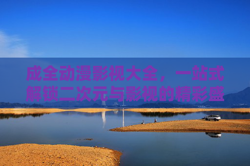 成全动漫影视大全,一站式解锁二次元与影视的精彩盛宴,从经典到新番的全面指南