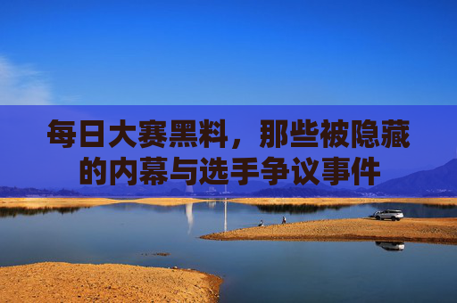 每日大赛黑料，那些被隐藏的内幕与选手争议事件