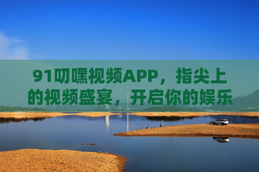 91叨嘿视频APP，指尖上的视频盛宴，开启你的娱乐新体验