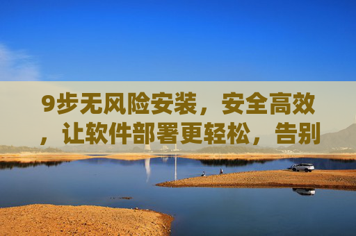 9步无风险安装,安全高效,让软件部署更轻松,告别传统安装的烦恼
