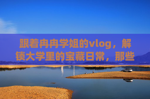 跟着冉冉学姐的vlog，解锁大学里的宝藏日常，那些被记录的温暖与成长瞬间