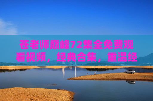 苍老师巅峰72集全免费观看视频,经典合集,重温经典,免费畅享!
