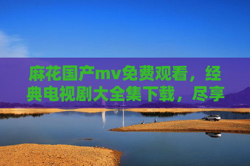 麻花国产mv免费观看，经典电视剧大全集下载，尽享优质国剧盛宴！