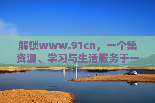 解锁www.91cn,一个集资源、学习与生活服务于一体的综合性平台