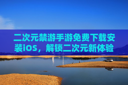 二次元禁游手游免费下载安装iOS，解锁二次元新体验，免费畅玩不费钱