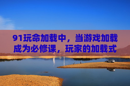 91玩命加载中，当游戏加载成为必修课，玩家的加载式生存哲学