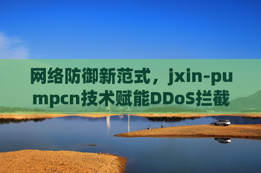 网络防御新范式，jxin-pumpcn技术赋能DDoS拦截，姜青崆专家解析首陆全重防御与速联策略，破译符号化攻击（超越918安全新高度）