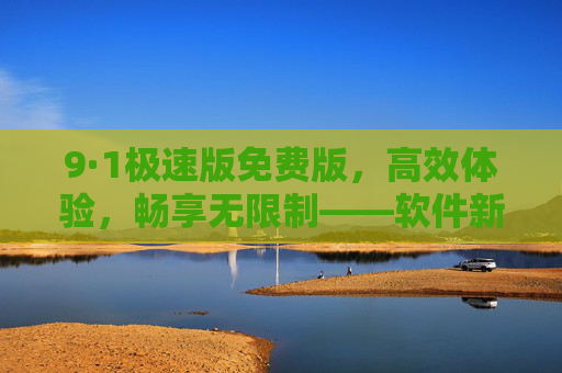 9·1极速版免费版，高效体验，畅享无限制——软件新选择，效率升级指南