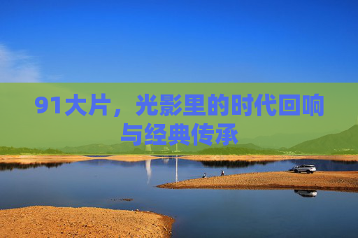 91大片，光影里的时代回响与经典传承