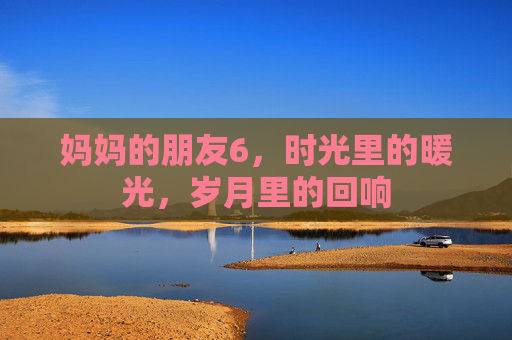 妈妈的朋友6，时光里的暖光，岁月里的回响