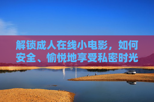 解锁成人在线小电影，如何安全、愉悦地享受私密时光？