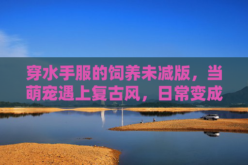 穿水手服的饲养未减版，当萌宠遇上复古风，日常变成治愈日常