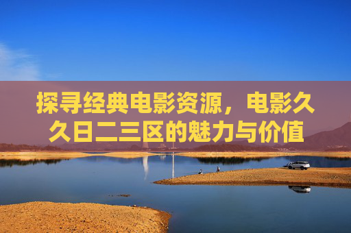 探寻经典电影资源，电影久久日二三区的魅力与价值