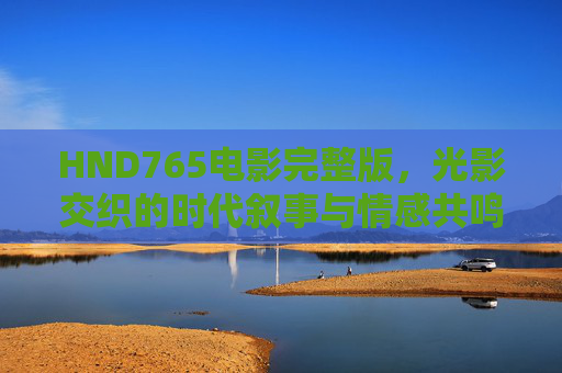 HND765电影完整版，光影交织的时代叙事与情感共鸣