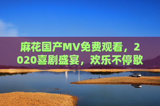 麻花国产MV免费观看，2020喜剧盛宴，欢乐不停歇