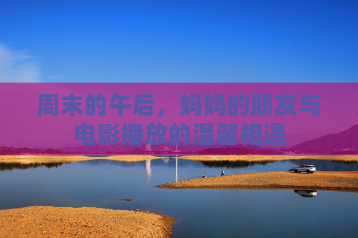 周末的午后，妈妈的朋友与电影播放的温馨相遇