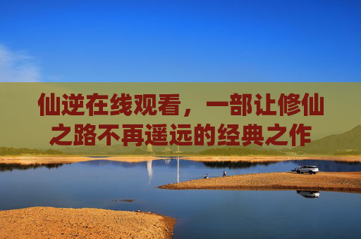 仙逆在线观看，一部让修仙之路不再遥远的经典之作